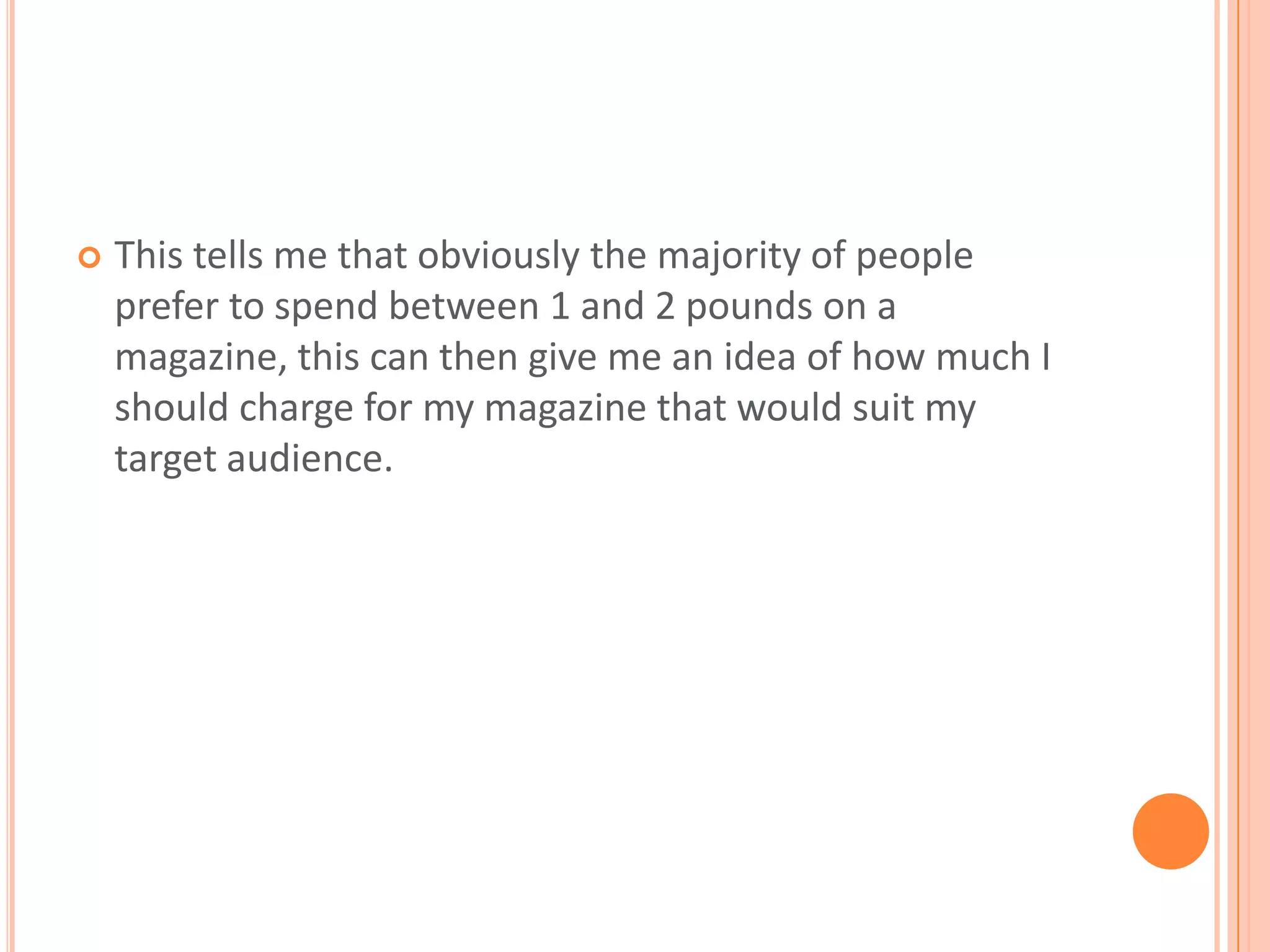 This tells me that obviously the majority of people prefer to spend between 1 and 2 pounds on a magazine, this can then give me an idea of how much I should charge for my magazine that would suit my target audience.