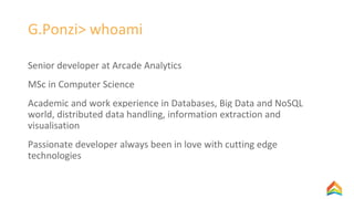 G.Ponzi> whoami
Senior developer at Arcade Analytics
MSc in Computer Science
Academic and work experience in Databases, Big Data and NoSQL
world, distributed data handling, information extraction and
visualisation
Passionate developer always been in love with cutting edge
technologies
 