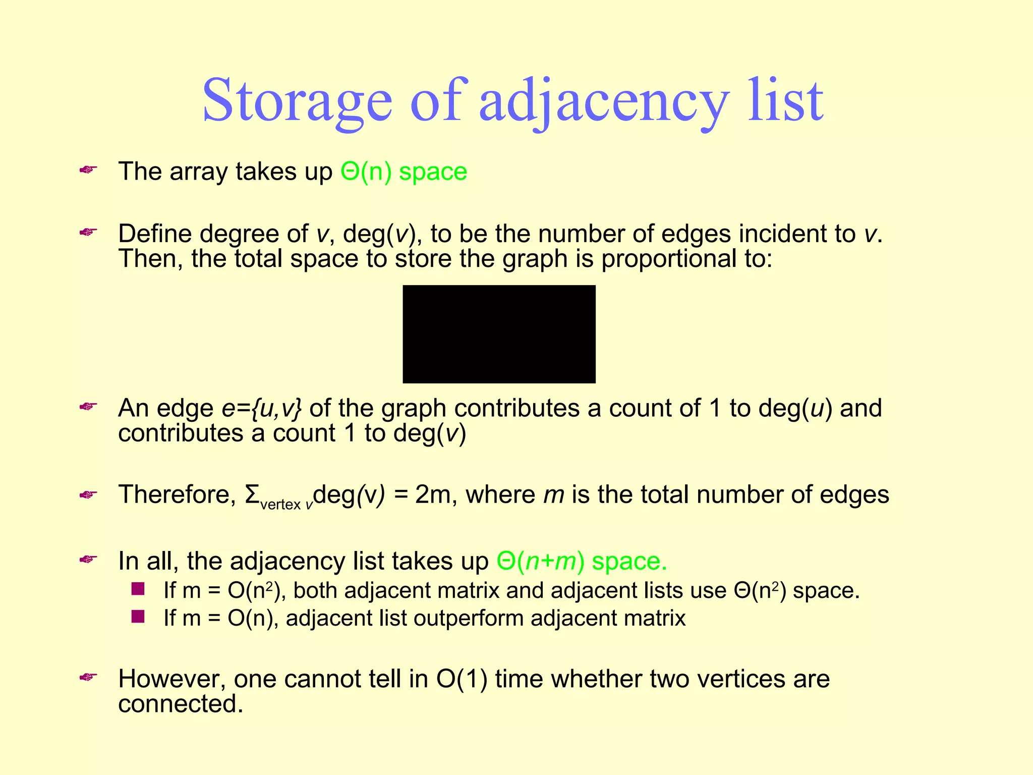 Storage of adjacency list The array takes up  Θ (n) space Define degree of  v , deg( v ), to be the number of edges incident to  v .  Then, the total space to store the graph is proportional to: An edge  e={u,v}  of the graph contributes a count of 1 to deg( u ) and contributes a count 1 to deg( v ) Therefore,  Σ vertex  v deg ( v ) =  2m, where  m  is the total number of edges In all, the adjacency list takes up  Θ ( n+m ) space. If m = O(n 2 ), both adjacent matrix and adjacent lists use  Θ (n 2 ) space. If m = O(n), adjacent list outperform adjacent matrix However, one cannot tell in O(1) time whether two vertices are connected. 