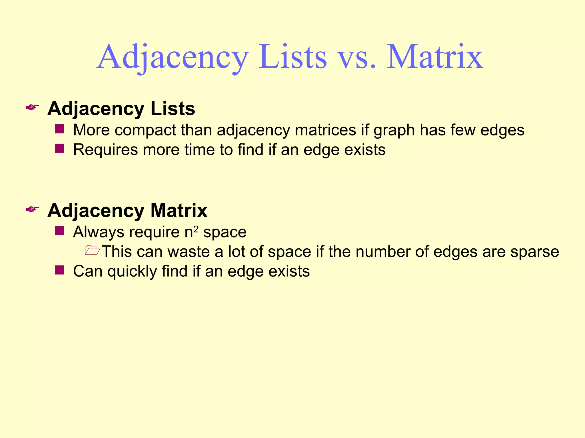 Adjacency Lists vs. Matrix Adjacency Lists More compact than adjacency matrices if graph has few edges Requires more time to find if an edge exists Adjacency Matrix Always require n 2  space This can waste a lot of space if the number of edges are sparse Can quickly find if an edge exists 
