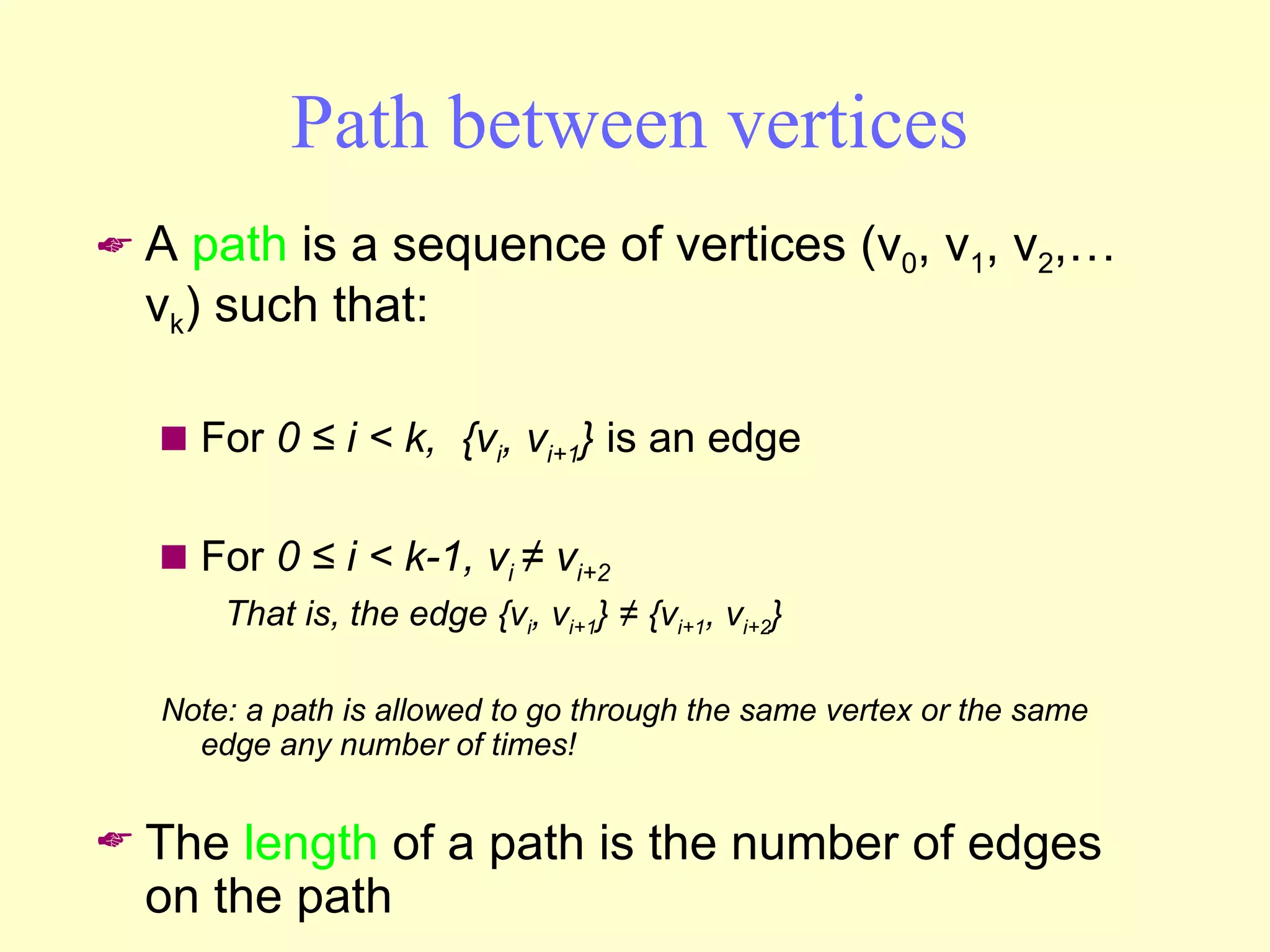 Path between vertices A  path  is a sequence of vertices (v 0 , v 1 , v 2 ,… v k ) such that: For  0 ≤ i < k,  {v i , v i+1 }  is an edge For  0 ≤ i < k-1, v i  ≠ v i+2  That is, the edge {v i , v i+1 } ≠ {v i+1 , v i+2 } Note: a path is allowed to go through the same vertex or the same edge any number of times! The  length  of a path is the number of edges on the path 