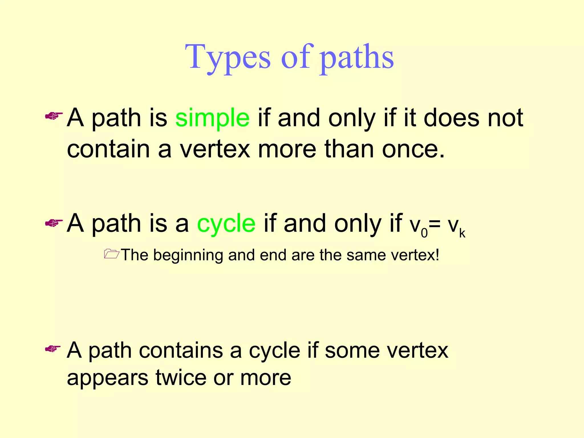 Types of paths A path is  simple  if and only if it does not contain a vertex more than once. A path is a  cycle  if and only if  v 0 = v k The beginning and end are the same vertex! A path contains a cycle if some vertex appears twice or more 