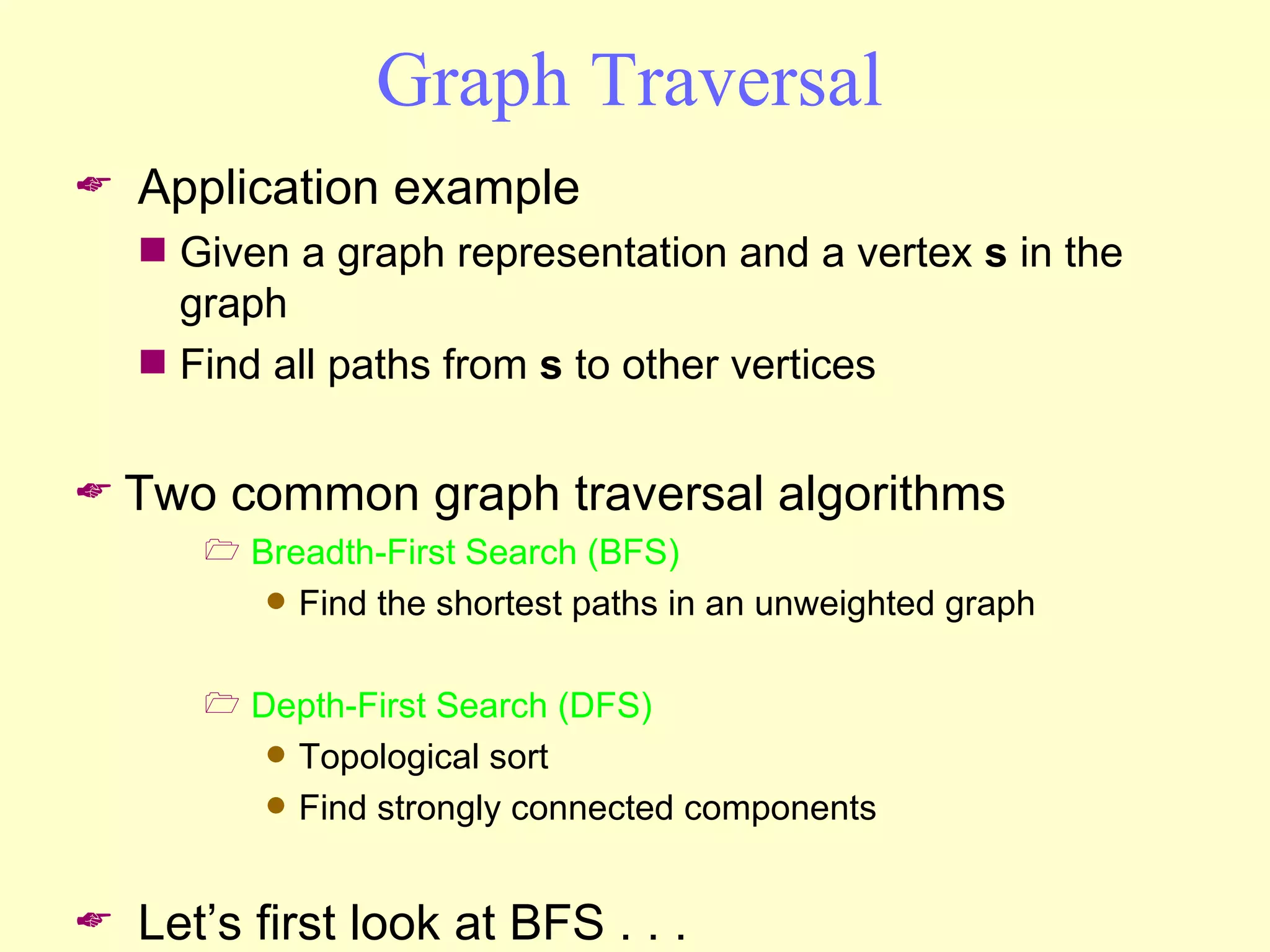 Graph Traversal Application example Given a graph representation and a vertex  s  in the graph Find all paths from  s  to other vertices Two common graph traversal algorithms Breadth-First Search (BFS) Find the shortest paths in an unweighted graph Depth-First Search (DFS) Topological sort Find strongly connected components Let’s first look at BFS . . .  
