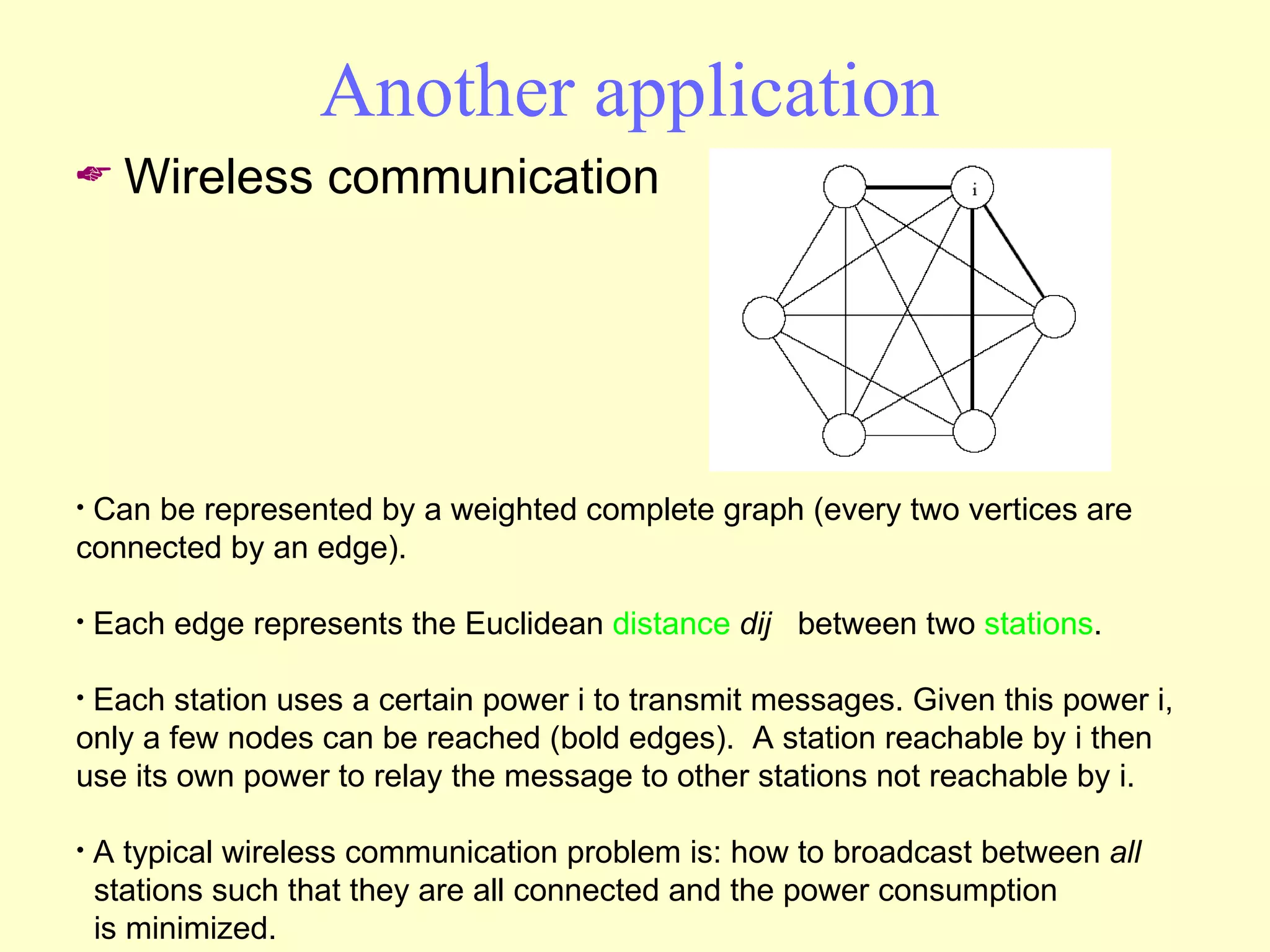 Another application Wireless communication Can be represented by a weighted complete graph (every two vertices are connected by an edge).  Each edge represents the Euclidean  distance   dij   between two  stations .  Each station uses a certain power i to transmit messages. Given this power i, only a few nodes can be reached (bold edges).  A station reachable by i then use its own power to relay the message to other stations not reachable by i. A typical wireless communication problem is: how to broadcast between  all   stations such that they are all connected and the power consumption   is minimized.  