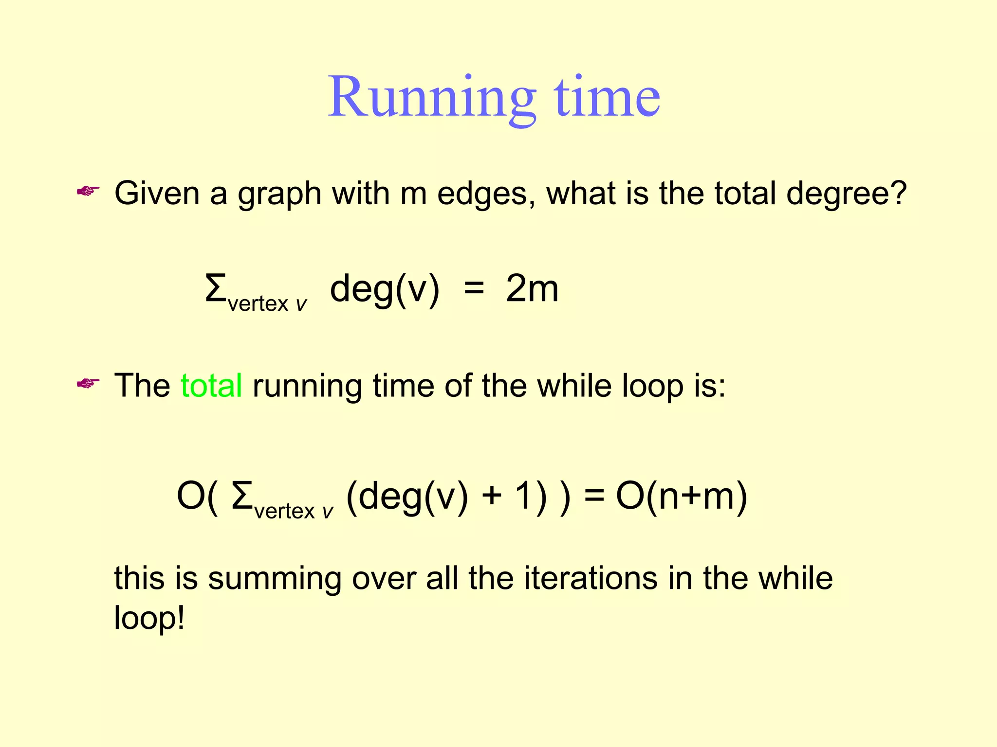 Running time Given a graph with m edges, what is the total degree? The  total  running time of the while loop is: this is summing over all the iterations in the while loop! O(  Σ vertex  v  (deg(v)  +  1) )  =  O(n+m) Σ vertex  v  deg(v)   =   2m 