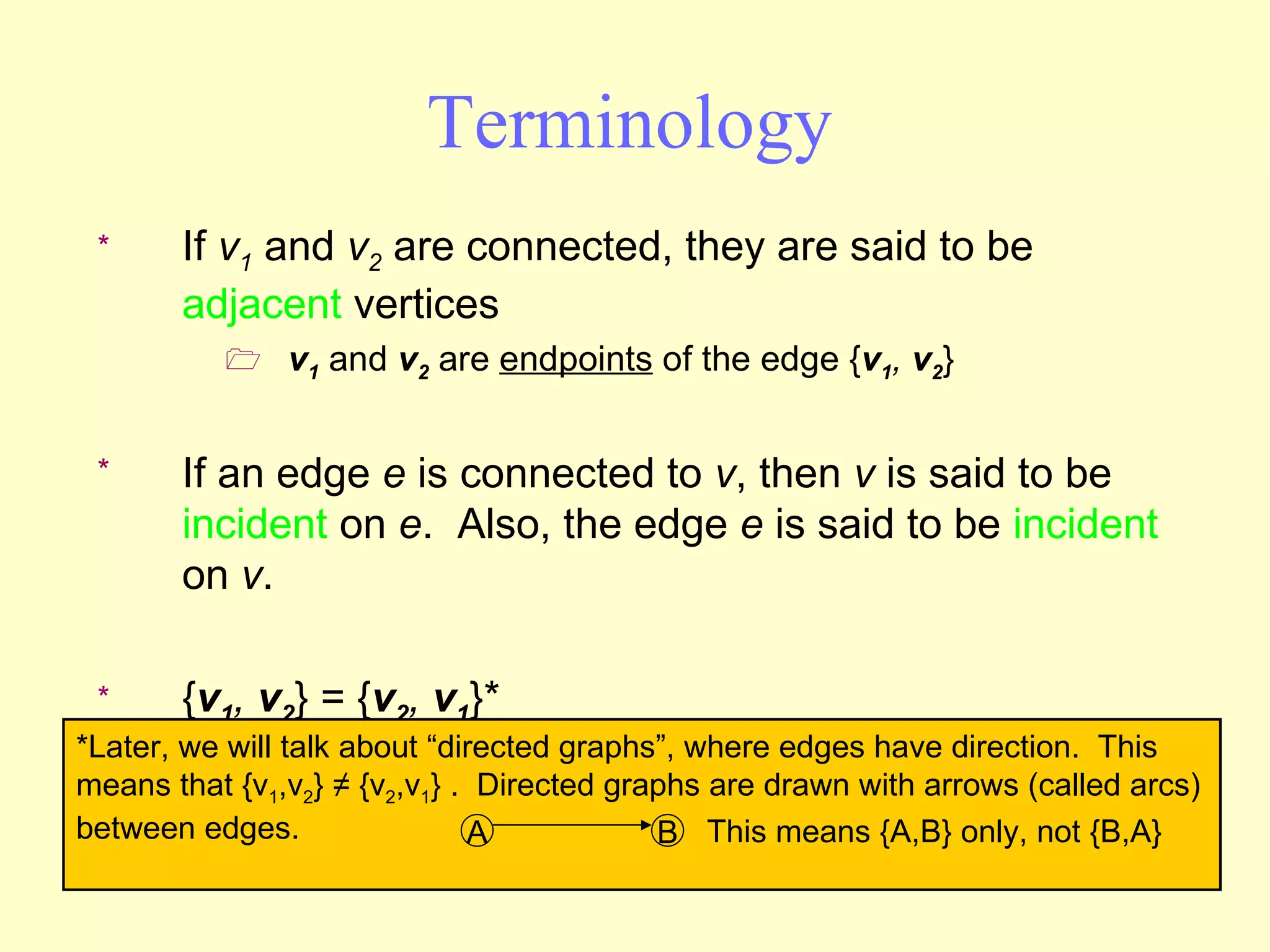 Terminology If  v 1  and  v 2  are connected, they are said to be  adjacent  vertices v 1  and  v 2  are  endpoints  of the edge { v 1 ,  v 2 } If an edge  e  is connected to  v , then  v  is said to be  incident  on  e .  Also, the edge  e  is said to be  incident  on  v . { v 1 ,  v 2 } = { v 2 ,  v 1 }* *Later, we will talk about “directed graphs”, where edges have direction.  This means that {v 1 ,v 2 } ≠ {v 2 ,v 1 } .  Directed graphs are drawn with arrows (called arcs) between edges.  A B This means {A,B} only, not {B,A} 