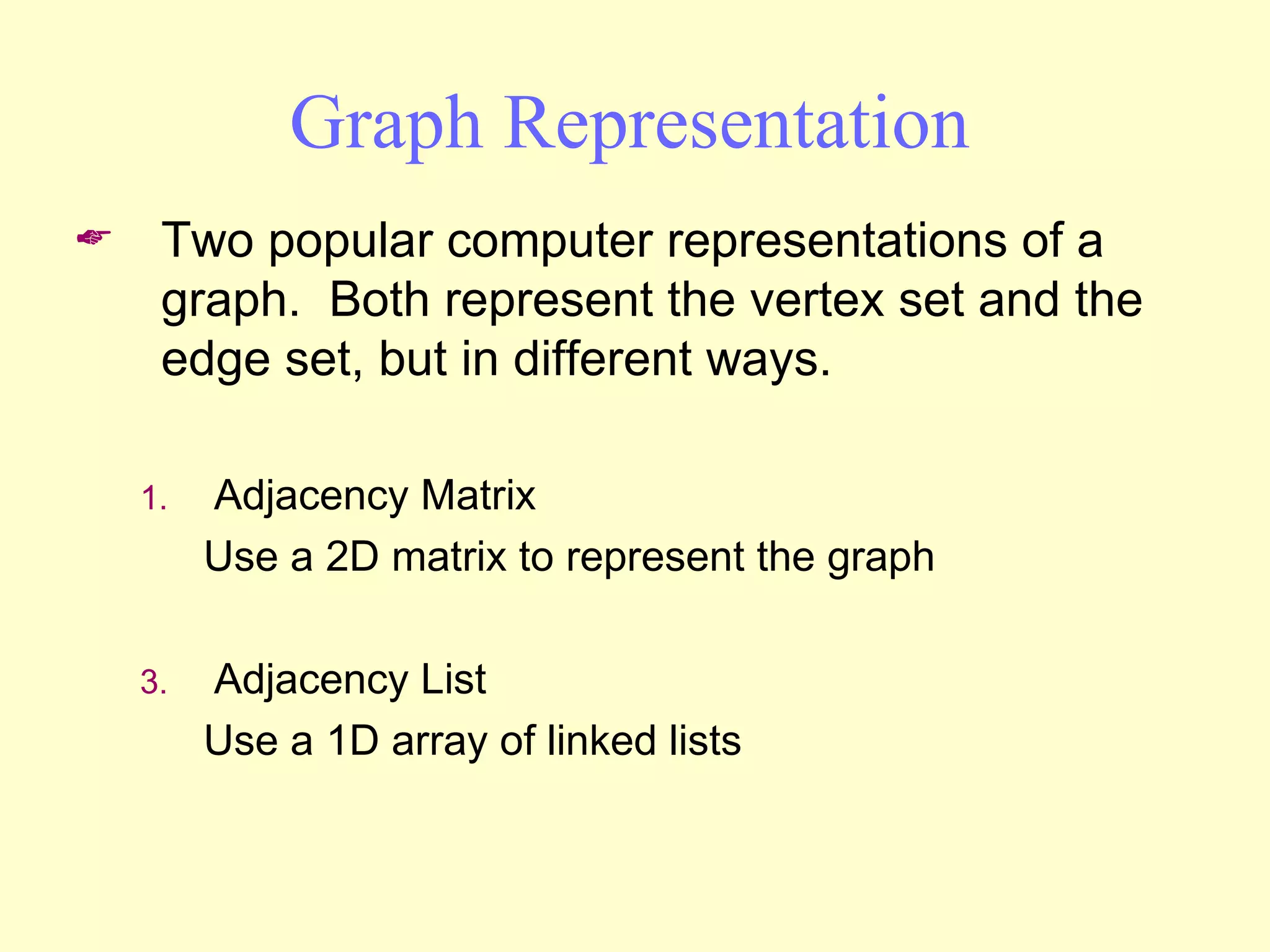 Graph Representation Two popular computer representations of a graph.  Both represent the vertex set and the edge set, but in different ways. Adjacency Matrix Use a 2D matrix to represent the graph Adjacency List Use a 1D array of linked lists 