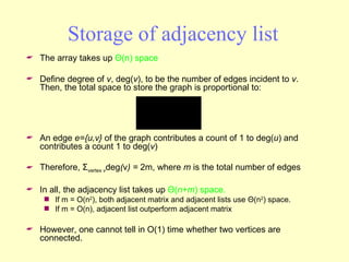 Storage of adjacency list The array takes up  Θ (n) space Define degree of  v , deg( v ), to be the number of edges incident to  v .  Then, the total space to store the graph is proportional to: An edge  e={u,v}  of the graph contributes a count of 1 to deg( u ) and contributes a count 1 to deg( v ) Therefore,  Σ vertex  v deg ( v ) =  2m, where  m  is the total number of edges In all, the adjacency list takes up  Θ ( n+m ) space. If m = O(n 2 ), both adjacent matrix and adjacent lists use  Θ (n 2 ) space. If m = O(n), adjacent list outperform adjacent matrix However, one cannot tell in O(1) time whether two vertices are connected. 