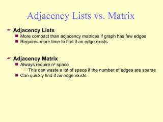 Adjacency Lists vs. Matrix Adjacency Lists More compact than adjacency matrices if graph has few edges Requires more time to find if an edge exists Adjacency Matrix Always require n 2  space This can waste a lot of space if the number of edges are sparse Can quickly find if an edge exists 