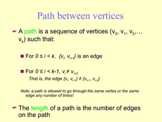 Path between vertices A  path  is a sequence of vertices (v 0 , v 1 , v 2 ,… v k ) such that: For  0 ≤ i < k,  {v i , v i+1 }  is an edge For  0 ≤ i < k-1, v i  ≠ v i+2  That is, the edge {v i , v i+1 } ≠ {v i+1 , v i+2 } Note: a path is allowed to go through the same vertex or the same edge any number of times! The  length  of a path is the number of edges on the path 