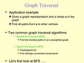 Graph Traversal Application example Given a graph representation and a vertex  s  in the graph Find all paths from  s  to other vertices Two common graph traversal algorithms Breadth-First Search (BFS) Find the shortest paths in an unweighted graph Depth-First Search (DFS) Topological sort Find strongly connected components Let’s first look at BFS . . .  