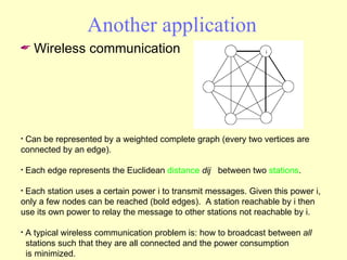 Another application Wireless communication Can be represented by a weighted complete graph (every two vertices are connected by an edge).  Each edge represents the Euclidean  distance   dij   between two  stations .  Each station uses a certain power i to transmit messages. Given this power i, only a few nodes can be reached (bold edges).  A station reachable by i then use its own power to relay the message to other stations not reachable by i. A typical wireless communication problem is: how to broadcast between  all   stations such that they are all connected and the power consumption   is minimized.  