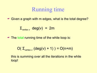Running time Given a graph with m edges, what is the total degree? The  total  running time of the while loop is: this is summing over all the iterations in the while loop! O(  Σ vertex  v  (deg(v)  +  1) )  =  O(n+m) Σ vertex  v  deg(v)   =   2m 