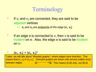 Terminology If  v 1  and  v 2  are connected, they are said to be  adjacent  vertices v 1  and  v 2  are  endpoints  of the edge { v 1 ,  v 2 } If an edge  e  is connected to  v , then  v  is said to be  incident  on  e .  Also, the edge  e  is said to be  incident  on  v . { v 1 ,  v 2 } = { v 2 ,  v 1 }* *Later, we will talk about “directed graphs”, where edges have direction.  This means that {v 1 ,v 2 } ≠ {v 2 ,v 1 } .  Directed graphs are drawn with arrows (called arcs) between edges.  A B This means {A,B} only, not {B,A} 