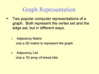 Graph Representation Two popular computer representations of a graph.  Both represent the vertex set and the edge set, but in different ways. Adjacency Matrix Use a 2D matrix to represent the graph Adjacency List Use a 1D array of linked lists 