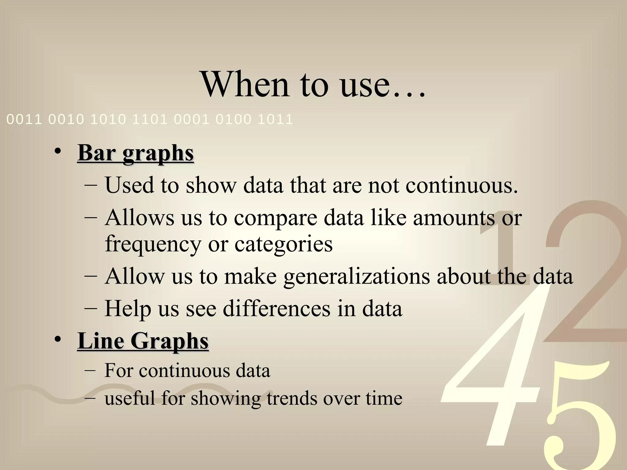 When to use… Bar graphs Used to show data that are not continuous. Allows us to compare data like amounts or frequency or categories Allow us to make generalizations about the data Help us see differences in data Line Graphs For continuous data useful for showing trends over time 
