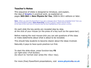 Teacher’s Notes
This sequence of slides is designed to introduce, and explain,
the idea of Graphs in practical work, as explained on
pages 363-364 in New Physics for You, 2006 & 2011 editions or later.

Note : When you start this PowerPoint if you see a message about “Read-only embedded fonts” then you
are recommended to select “Open Read-Only” as this (i) gives a clearer font for those
at the back of the room and (ii) ensures that the text-highlighting of key words is correct.



On each slide the key points are revealed step by step,
at the click of your mouse (or the press of a key such as the space-bar).

Before making the next mouse-click you can ask questions of the class
or make statements about what is about to be revealed.
This should help students to become clearer about the ideas involved.
Naturally it pays to have quick practice-run first.


To start the slide-show, press function-key F5
(or right-click->Full Screen)
(to return to ‘normal view’ press the <Esc> key).


For more (free) PowerPoint presentations, visit www.physics4u.co.uk
 