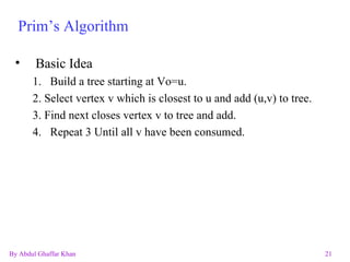 Prim’s Algorithm Basic Idea 1. Build a tree starting at Vo=u. 2. Select vertex v which is closest to u and add (u,v) to tree. 3. Find next closes vertex v to tree and add. Repeat 3 Until all v have been consumed. 