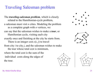 Traveling Salesman problem The  traveling-salesman problem , which is closely related to the Hamiltonian-cycle problem, a salesman must visit  n  cities. Modeling the problem as a complete graph with  n  vertices, we can say that the salesman wishes to make a  tour , or Hamiltonian cycle, visiting each city exactly once and finishing at the city he starts from. There is an integer cost  c ( i ,  j ) to travel from city  i  to city  j , and the salesman wishes to make the tour whose total cost is minimum, where the total cost is the sum of the individual  costs along the edges of  the tour.  