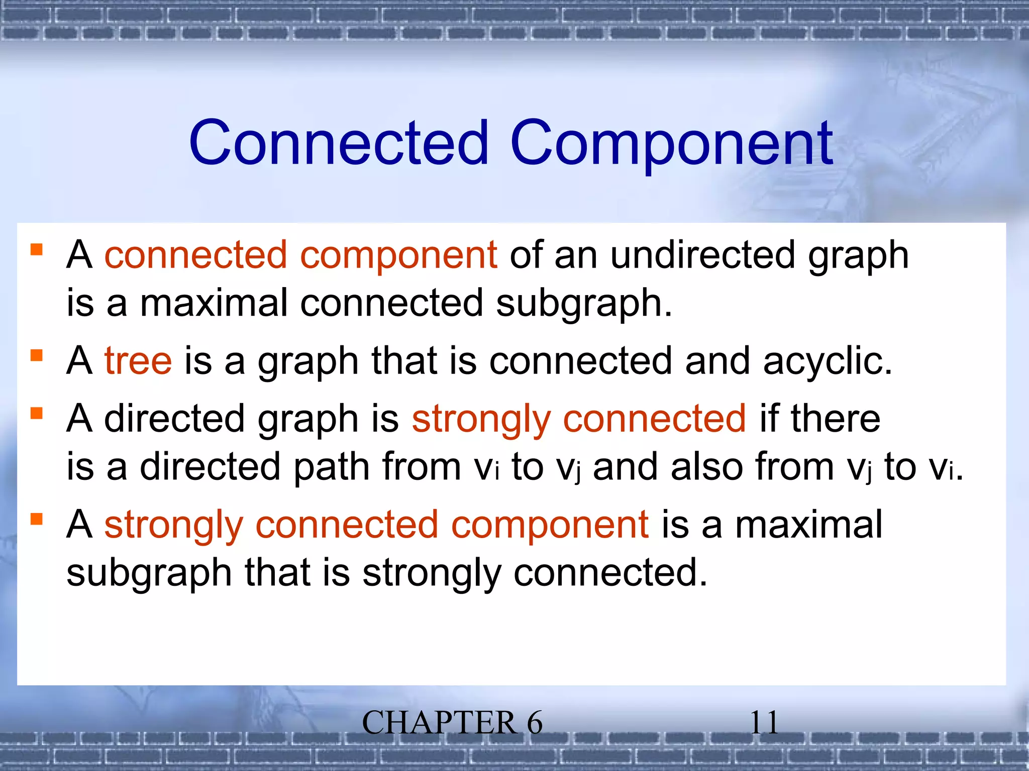 Connected Component
 A connected component of an undirected graph
  is a maximal connected subgraph.
 A tree is a graph that is connected and acyclic.
 A directed graph is strongly connected if there
  is a directed path from vi to vj and also from vj to vi.
 A strongly connected component is a maximal
  subgraph that is strongly connected.


                    CHAPTER 6               11
 