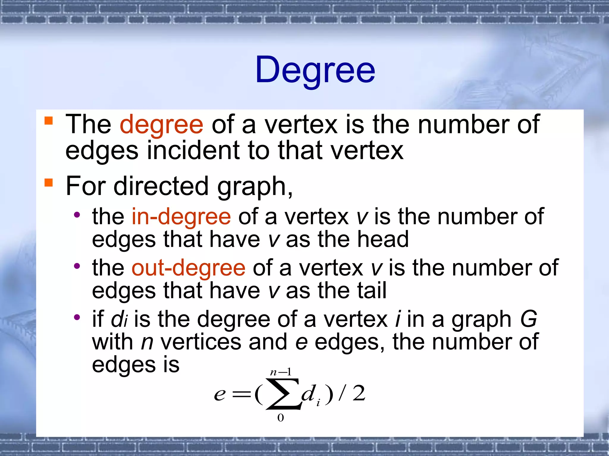 Degree
 The degree of a vertex is the number of
  edges incident to that vertex
 For directed graph,
  • the in-degree of a vertex v is the number of
    edges that have v as the head
  • the out-degree of a vertex v is the number of
    edges that have v as the tail
  • if di is the degree of a vertex i in a graph G
    with n vertices and e edges, the number of
    edges is            n −1

                  e = ( ∑d i ) / 2
                      0
               CHAPTER 6              14
 
