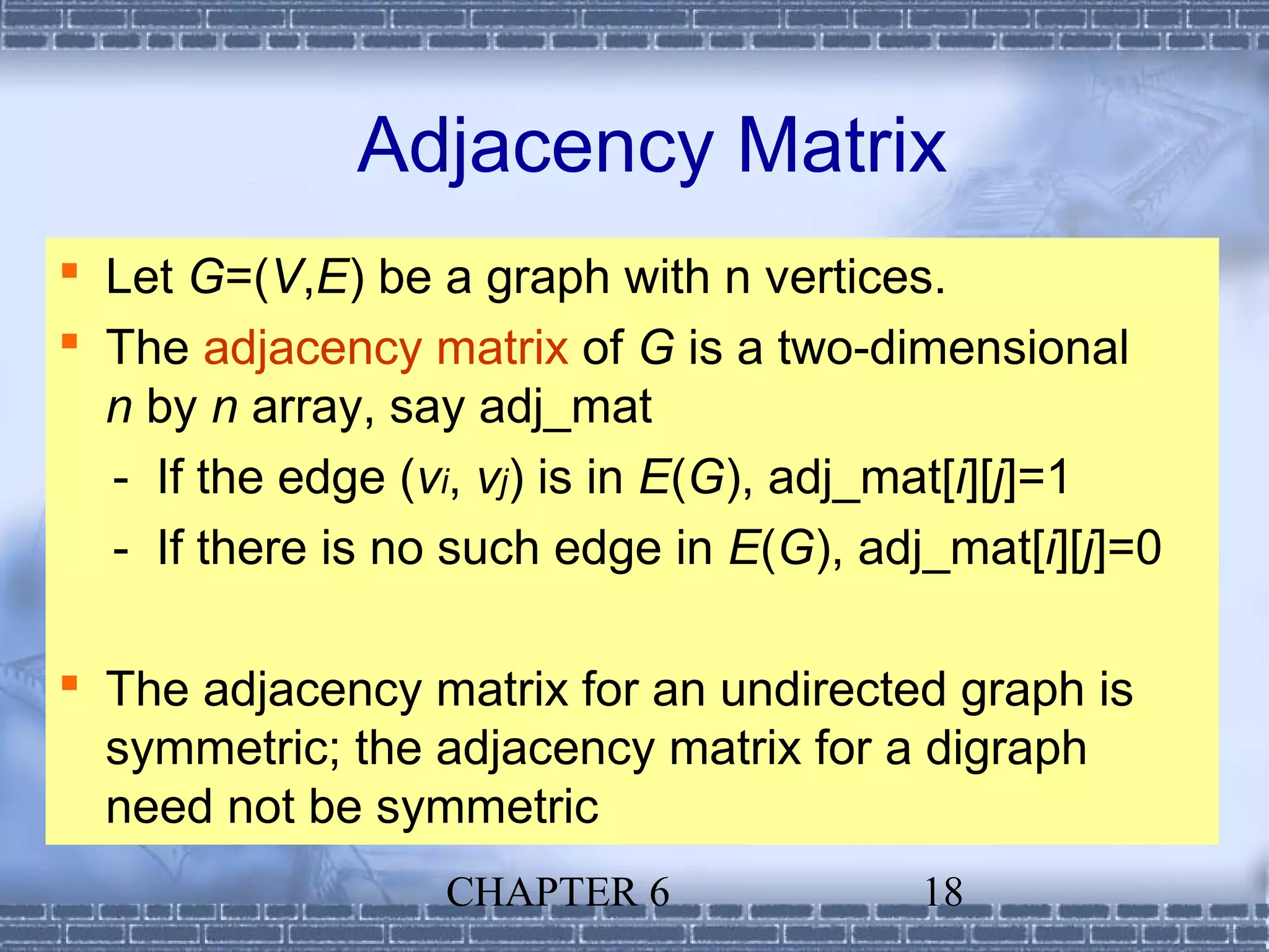 Adjacency Matrix
 Let G=(V,E) be a graph with n vertices.
 The adjacency matrix of G is a two-dimensional
  n by n array, say adj_mat
  - If the edge (vi, vj) is in E(G), adj_mat[i][j]=1
  - If there is no such edge in E(G), adj_mat[i][j]=0

 The adjacency matrix for an undirected graph is
  symmetric; the adjacency matrix for a digraph
  need not be symmetric
                  CHAPTER 6              18
 