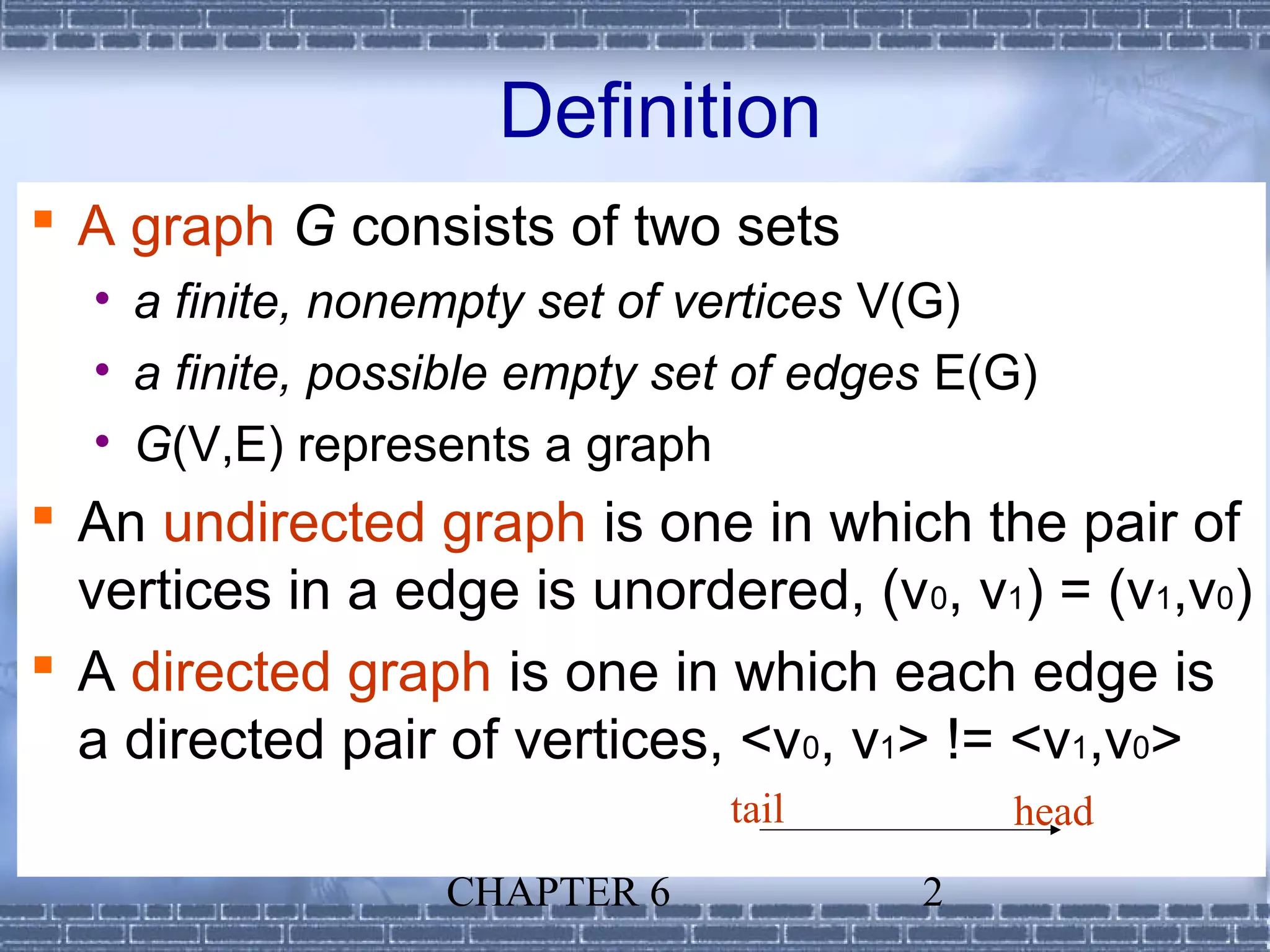 Definition
 A graph G consists of two sets
  • a finite, nonempty set of vertices V(G)
  • a finite, possible empty set of edges E(G)
  • G(V,E) represents a graph
 An undirected graph is one in which the pair of
  vertices in a edge is unordered, (v 0, v1) = (v1,v0)
 A directed graph is one in which each edge is
  a directed pair of vertices, <v0, v1> != <v1,v0>
                               tail         head
                  CHAPTER 6             2
 