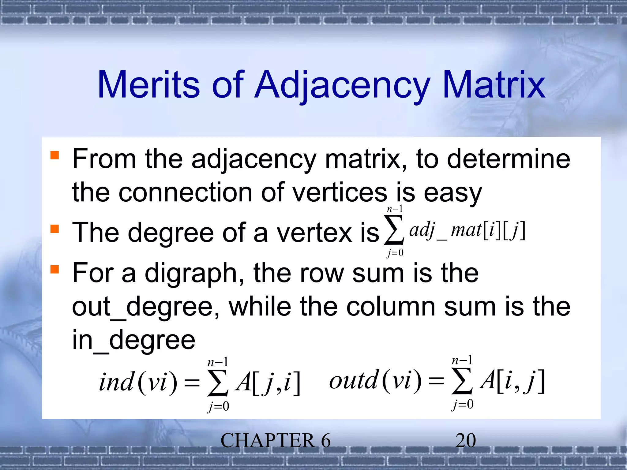 Merits of Adjacency Matrix
 From the adjacency matrix, to determine
  the connection of vertices is easy
                                  n −1

 The degree of a vertex is ∑ adj _ mat[i][ j ]
                                  j=0

 For a digraph, the row sum is the
  out_degree, while the column sum is the
  in_degree
                n −1                      n −1
    ind (vi ) = ∑ A[ j , i ] outd (vi ) = ∑ A[i , j ]
                j =0                     j =0

                  CHAPTER 6              20
 