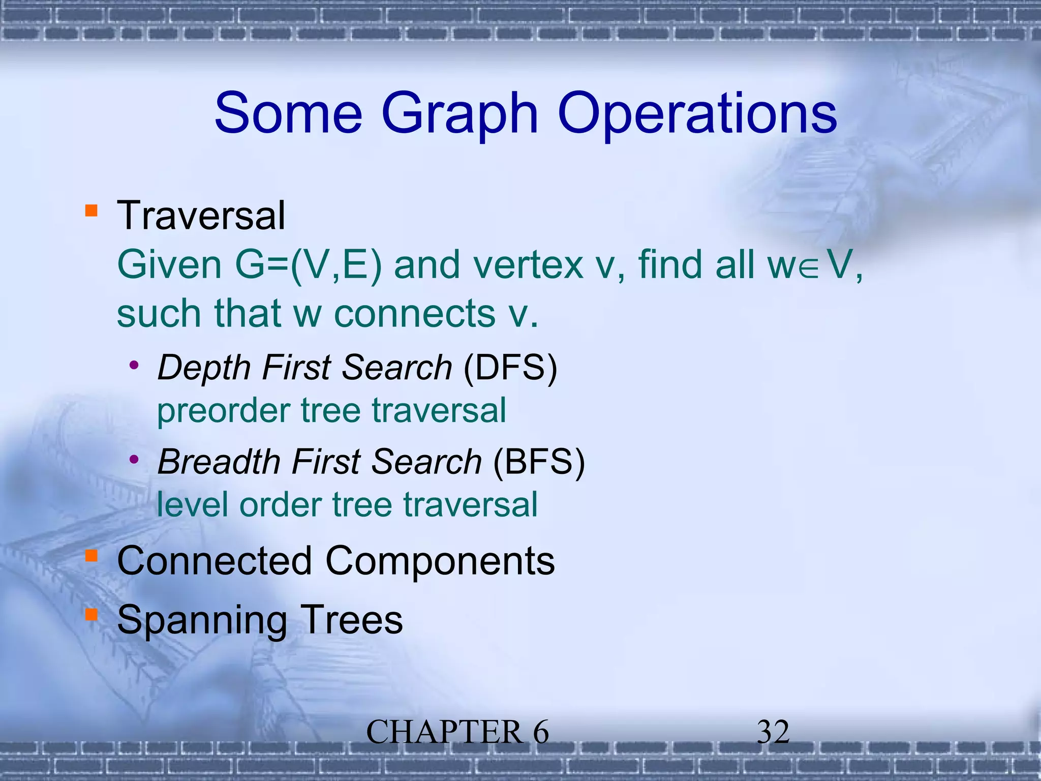 Some Graph Operations
 Traversal
  Given G=(V,E) and vertex v, find all w∈V,
  such that w connects v.
  • Depth First Search (DFS)
    preorder tree traversal
  • Breadth First Search (BFS)
    level order tree traversal
 Connected Components
 Spanning Trees

                CHAPTER 6            32
 