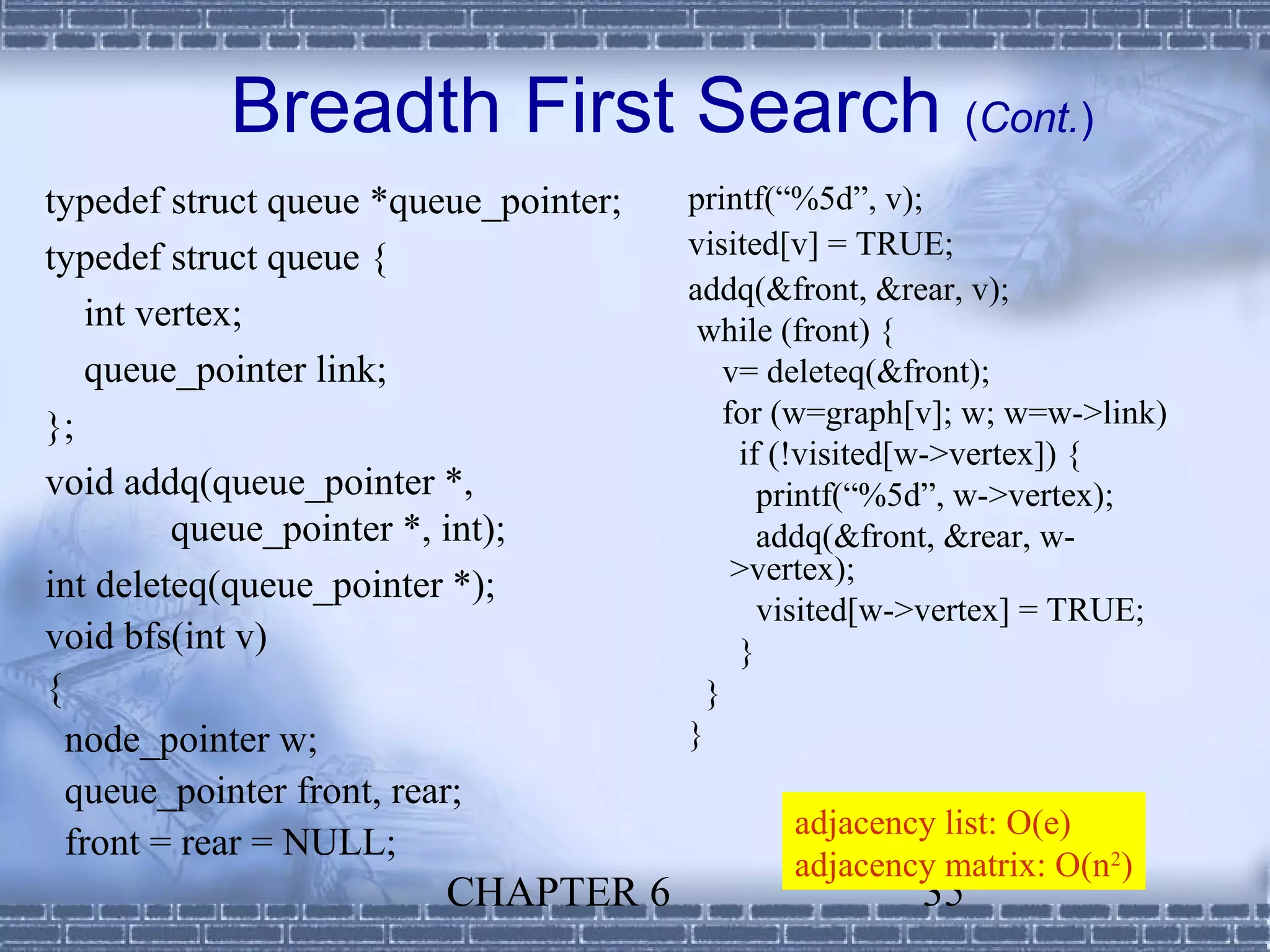 Breadth First Search (Cont.)
typedef struct queue *queue_pointer;   printf(“%5d”, v);
typedef struct queue {                 visited[v] = TRUE;
                                       addq(&front, &rear, v);
    int vertex;                         while (front) {
    queue_pointer link;                    v= deleteq(&front);
};                                         for (w=graph[v]; w; w=w->link)
                                            if (!visited[w->vertex]) {
void addq(queue_pointer *,                    printf(“%5d”, w->vertex);
          queue_pointer *, int);              addq(&front, &rear, w-
                                            >vertex);
int deleteq(queue_pointer *);
                                              visited[w->vertex] = TRUE;
void bfs(int v)                             }
{                                        }
  node_pointer w;                      }
  queue_pointer front, rear;
                                              adjacency list: O(e)
  front = rear = NULL;
                                              adjacency matrix: O(n2)
                         CHAPTER 6                     35
 