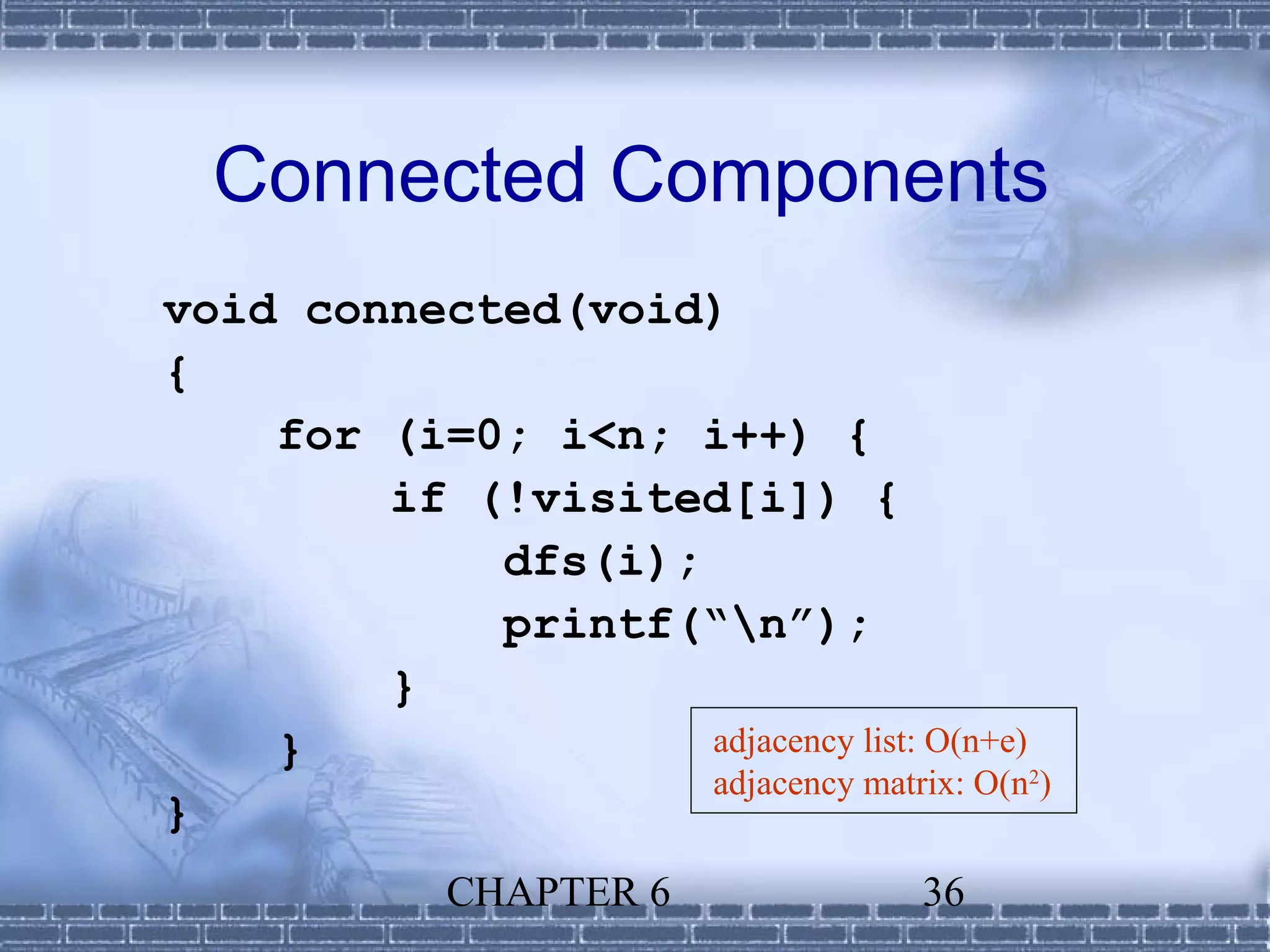 Connected Components
void connected(void)
{
    for (i=0; i<n; i++) {
        if (!visited[i]) {
            dfs(i);
            printf(“n”);
        }
    }               adjacency list: O(n+e)
                    adjacency matrix: O(n2)
}
             CHAPTER 6              36
 