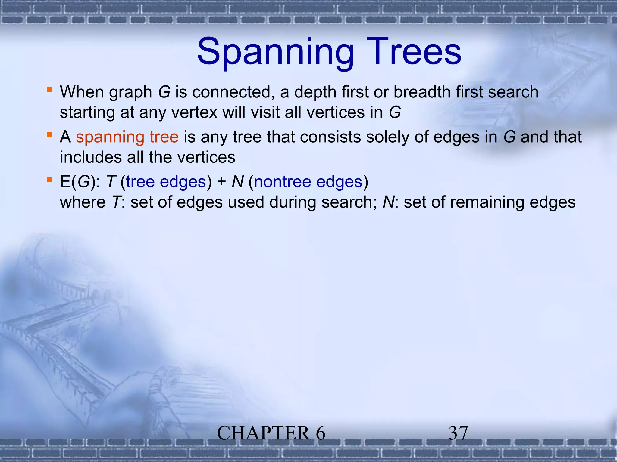 Spanning Trees
 When graph G is connected, a depth first or breadth first search
  starting at any vertex will visit all vertices in G
 A spanning tree is any tree that consists solely of edges in G and that
  includes all the vertices
 E(G): T (tree edges) + N (nontree edges)
  where T: set of edges used during search; N: set of remaining edges




                       CHAPTER 6                      37
 
