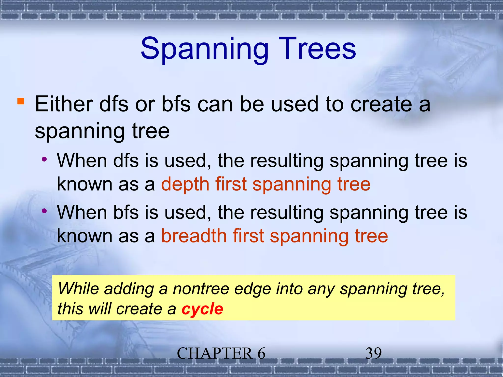 Spanning Trees
 Either dfs or bfs can be used to create a
  spanning tree
  • When dfs is used, the resulting spanning tree is
    known as a depth first spanning tree
  • When bfs is used, the resulting spanning tree is
    known as a breadth first spanning tree

    While adding a nontree edge into any spanning tree,
    this will create a cycle

                   CHAPTER 6                39
 
