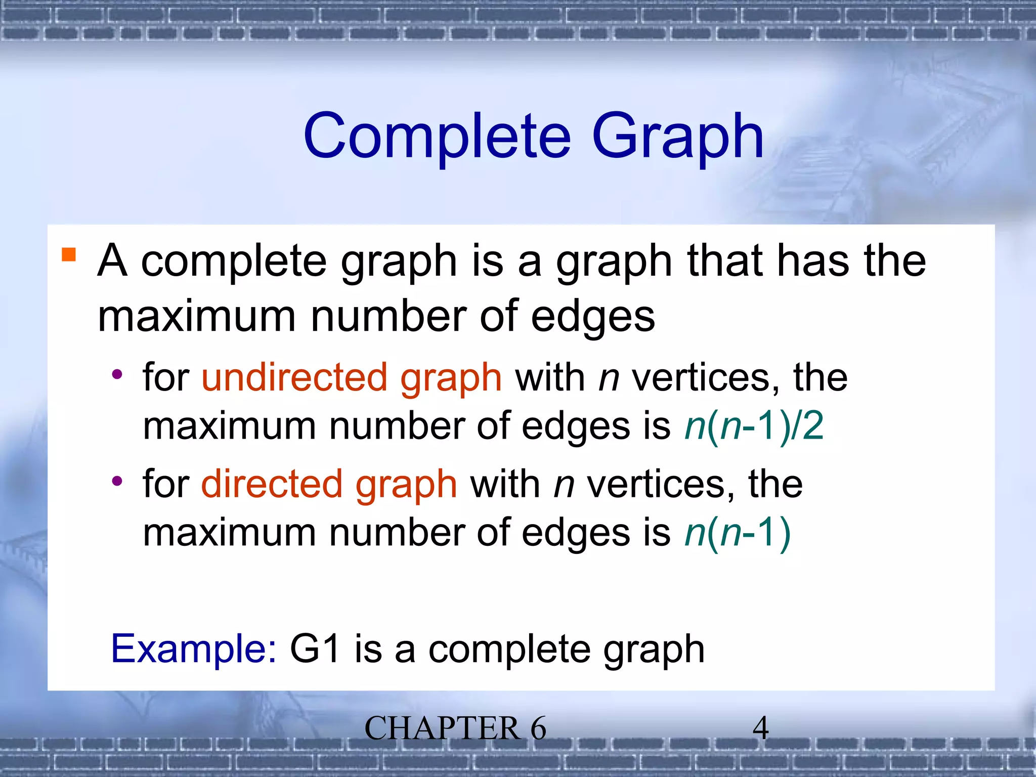 Complete Graph
 A complete graph is a graph that has the
  maximum number of edges
  • for undirected graph with n vertices, the
    maximum number of edges is n(n-1)/2
  • for directed graph with n vertices, the
    maximum number of edges is n(n-1)

  Example: G1 is a complete graph
                CHAPTER 6              4
 