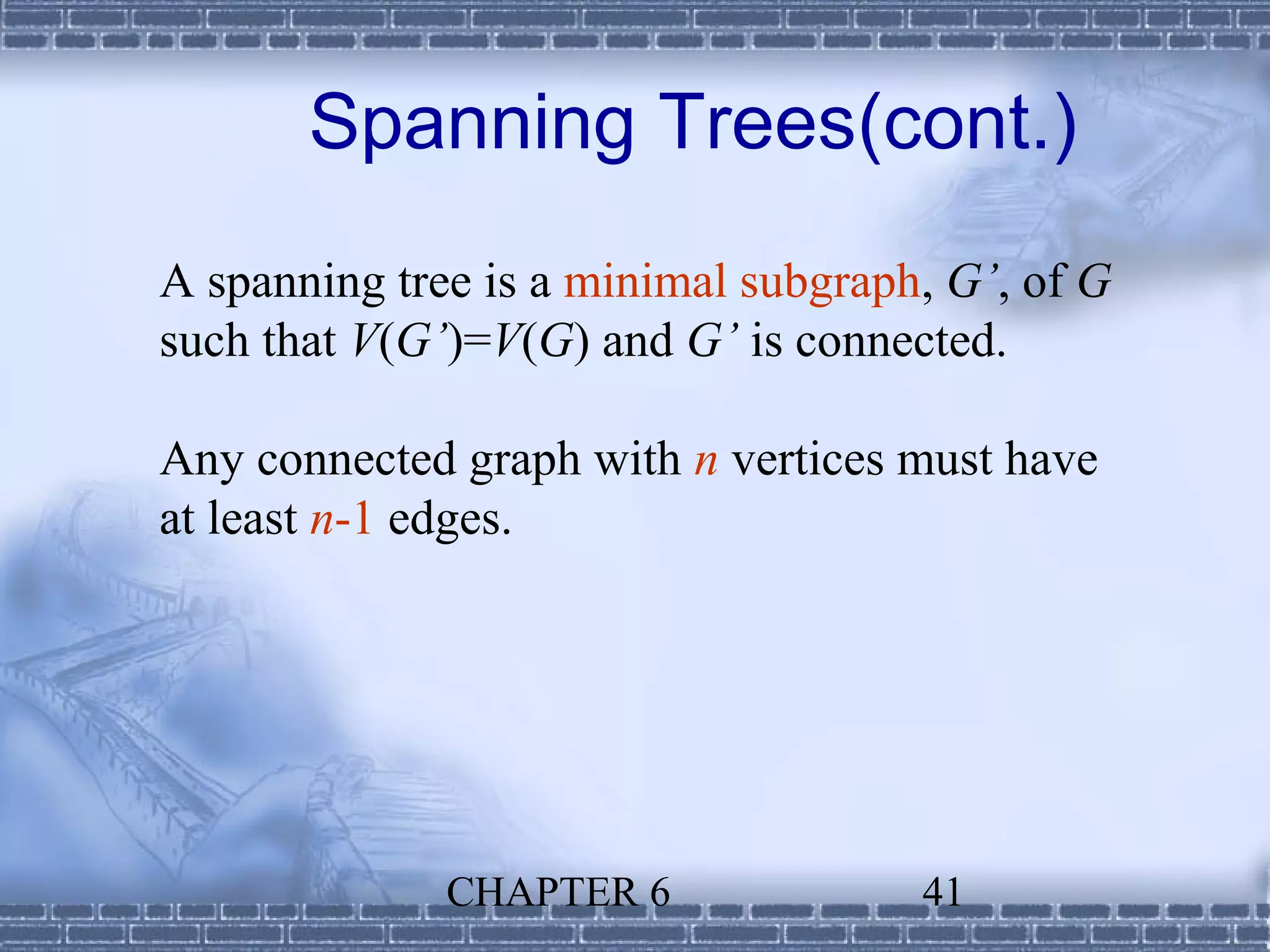 Spanning Trees(cont.)
A spanning tree is a minimal subgraph, G’, of G
such that V(G’)=V(G) and G’ is connected.

Any connected graph with n vertices must have
at least n-1 edges.




              CHAPTER 6              41
 