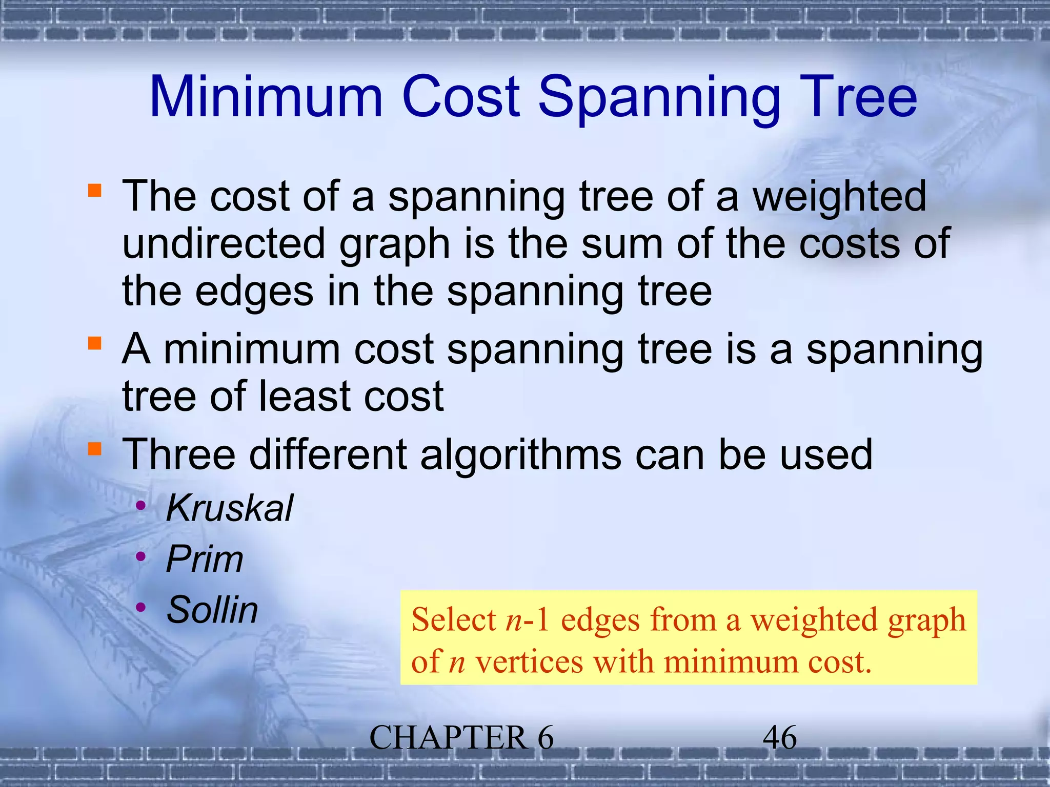 Minimum Cost Spanning Tree
 The cost of a spanning tree of a weighted
  undirected graph is the sum of the costs of
  the edges in the spanning tree
 A minimum cost spanning tree is a spanning
  tree of least cost
 Three different algorithms can be used
  • Kruskal
  • Prim
  • Sollin      Select n-1 edges from a weighted graph
                of n vertices with minimum cost.

              CHAPTER 6                 46
 