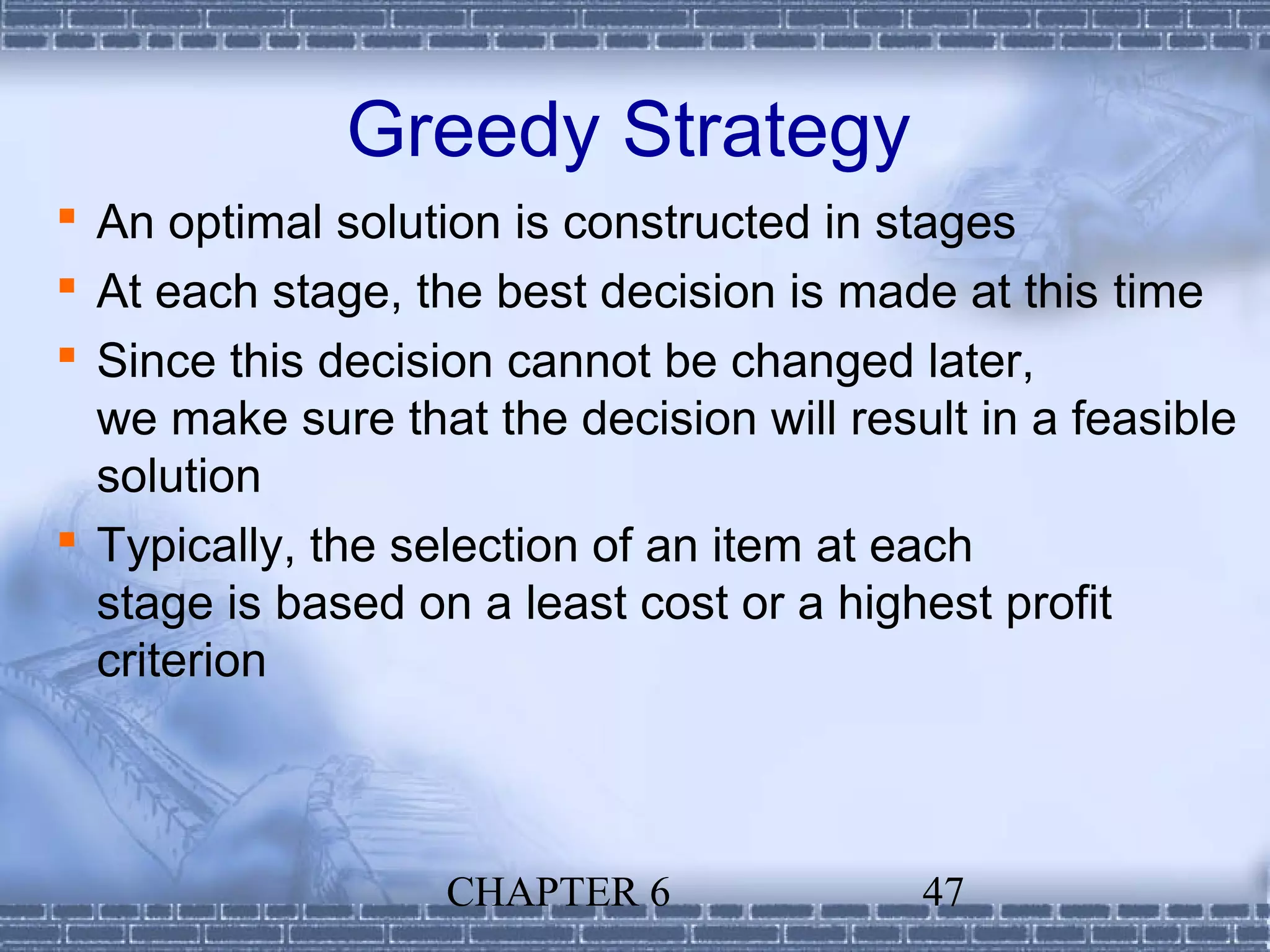 Greedy Strategy
 An optimal solution is constructed in stages
 At each stage, the best decision is made at this time
 Since this decision cannot be changed later,
  we make sure that the decision will result in a feasible
  solution
 Typically, the selection of an item at each
  stage is based on a least cost or a highest profit
  criterion



                   CHAPTER 6              47
 