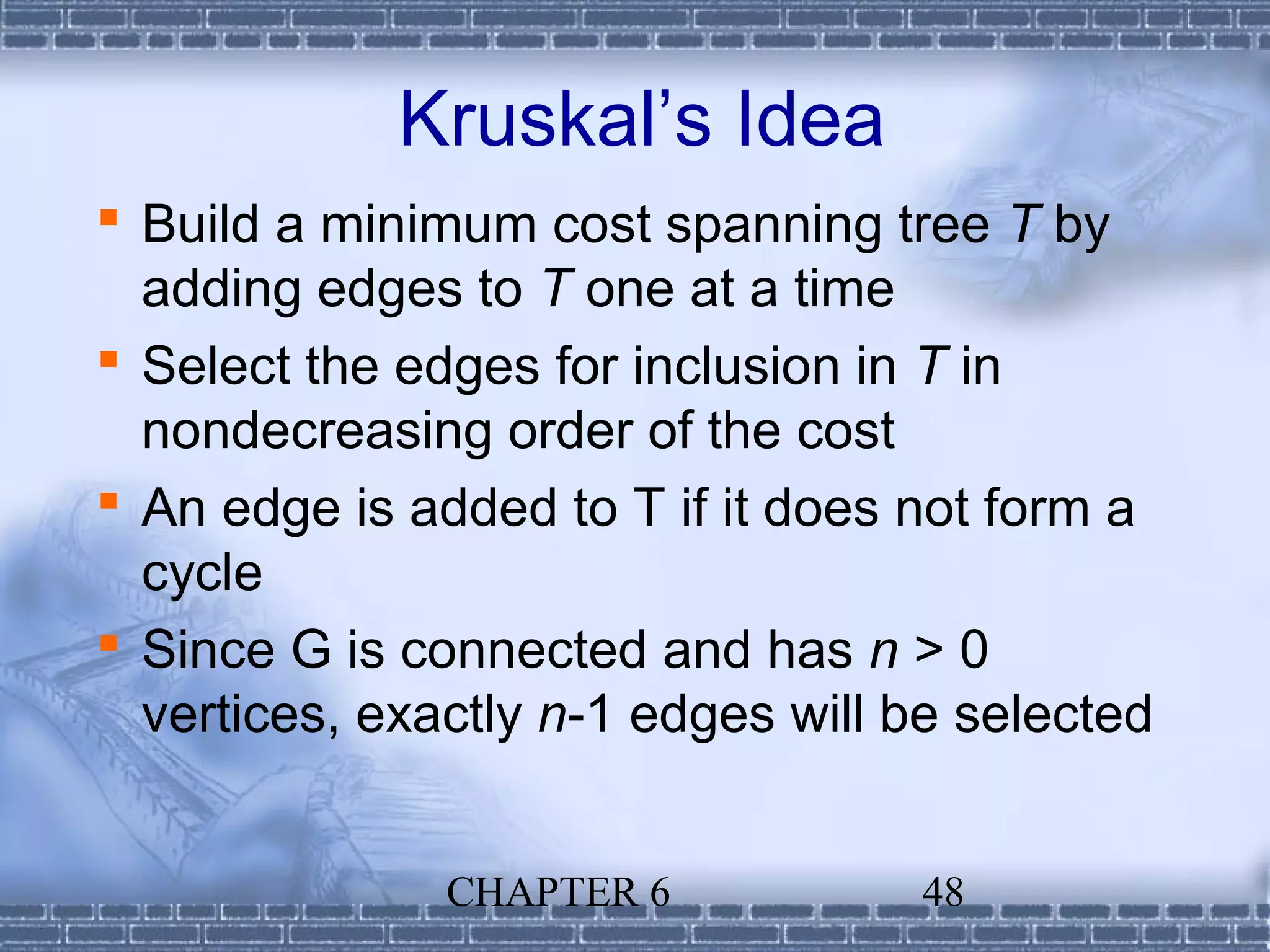 Kruskal’s Idea
 Build a minimum cost spanning tree T by
  adding edges to T one at a time
 Select the edges for inclusion in T in
  nondecreasing order of the cost
 An edge is added to T if it does not form a
  cycle
 Since G is connected and has n > 0
  vertices, exactly n-1 edges will be selected


               CHAPTER 6           48
 