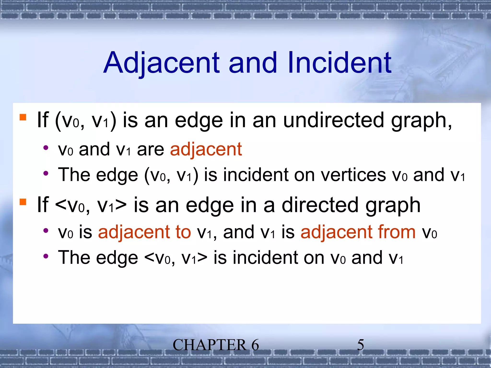 Adjacent and Incident
 If (v0, v1) is an edge in an undirected graph,
  • v0 and v1 are adjacent
  • The edge (v0, v1) is incident on vertices v0 and v1
 If <v0, v1> is an edge in a directed graph
  • v0 is adjacent to v1, and v1 is adjacent from v0
  • The edge <v0, v1> is incident on v0 and v1



                  CHAPTER 6              5
 
