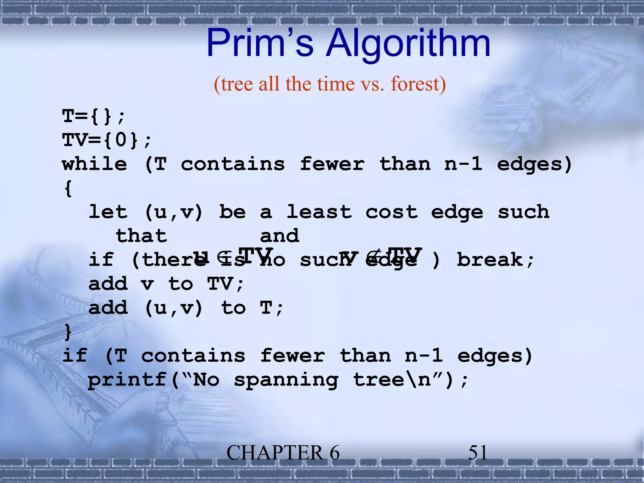 Prim’s Algorithm
           (tree all the time vs. forest)
T={};
TV={0};
while (T contains fewer than n-1 edges)
{
  let (u,v) be a least cost edge such
    that       and
  if (there ∈TV such edge ) break;
          u is no    v ∉TV
  add v to TV;
  add (u,v) to T;
}
if (T contains fewer than n-1 edges)
  printf(“No spanning treen”);


            CHAPTER 6                       51
 