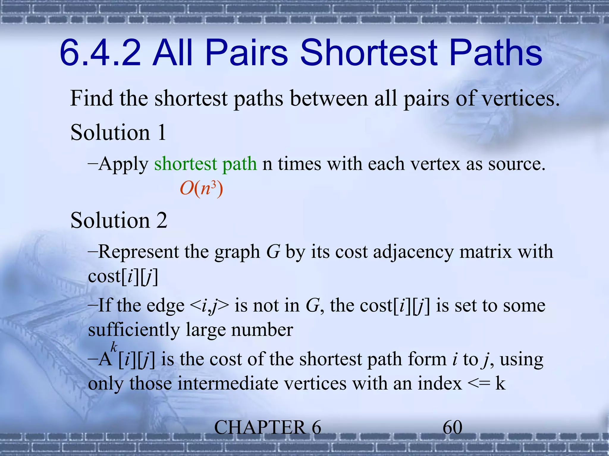 6.4.2 All Pairs Shortest Paths
Find the shortest paths between all pairs of vertices.
Solution 1
 –Apply shortest path n times with each vertex as source.
           O(n3)
Solution 2
 –Represent the graph G by its cost adjacency matrix with
 cost[i][j]
 –If the edge <i,j> is not in G, the cost[i][j] is set to some
 sufficiently large number
    k
 –A [i][j] is the cost of the shortest path form i to j, using
 only those intermediate vertices with an index <= k

                 CHAPTER 6                     60
 