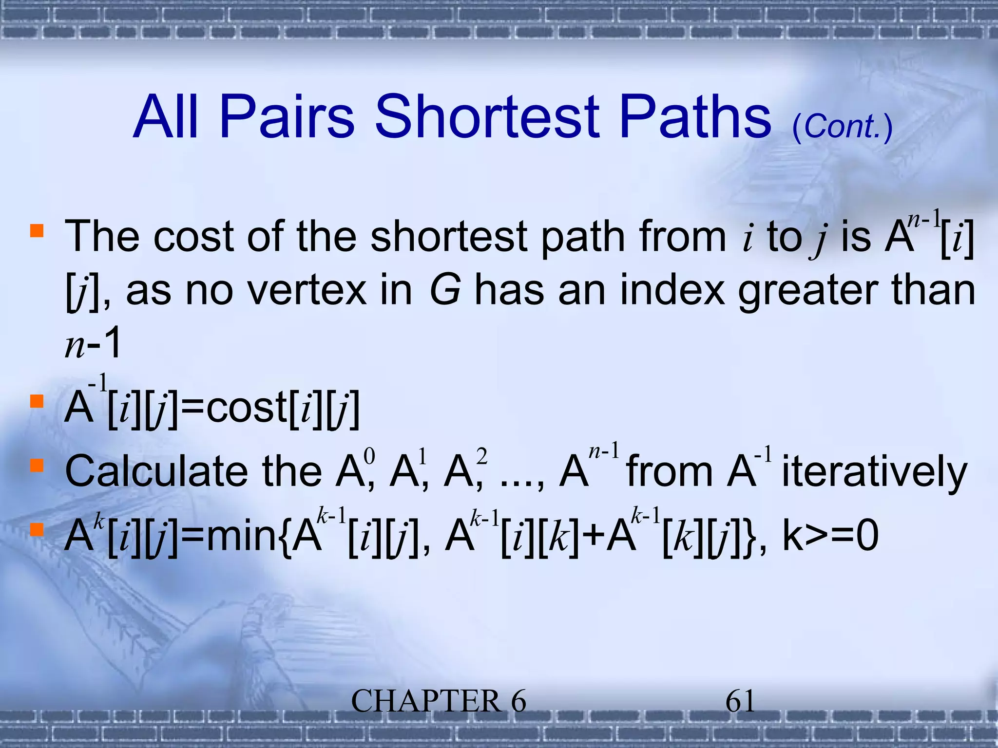 All Pairs Shortest Paths (Cont.)
                                                n-1
 The cost of the shortest path from i to j is A [i]
  [j], as no vertex in G has an index greater than
  n-1
    -1
 A [i][j]=cost[i][j]
                                 n-1
 Calculate the A, A, A, ..., A from A-1 iteratively
                      0 1  2

     k           k-1      k-1        k-1
 A [i][j]=min{A [i][j], A [i][k]+A [k][j]}, k>=0


                 CHAPTER 6            61
 