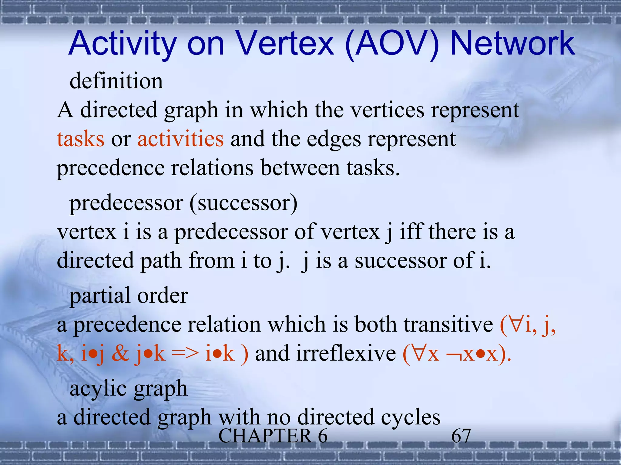 Activity on Vertex (AOV) Network
  definition
A directed graph in which the vertices represent
tasks or activities and the edges represent
precedence relations between tasks.
  predecessor (successor)
vertex i is a predecessor of vertex j iff there is a
directed path from i to j. j is a successor of i.
  partial order
a precedence relation which is both transitive (∀i, j,
k, i•j & j•k => i•k ) and irreflexive (∀x ¬x•x).
  acylic graph
a directed graph with no directed cycles
                 CHAPTER 6                67
 