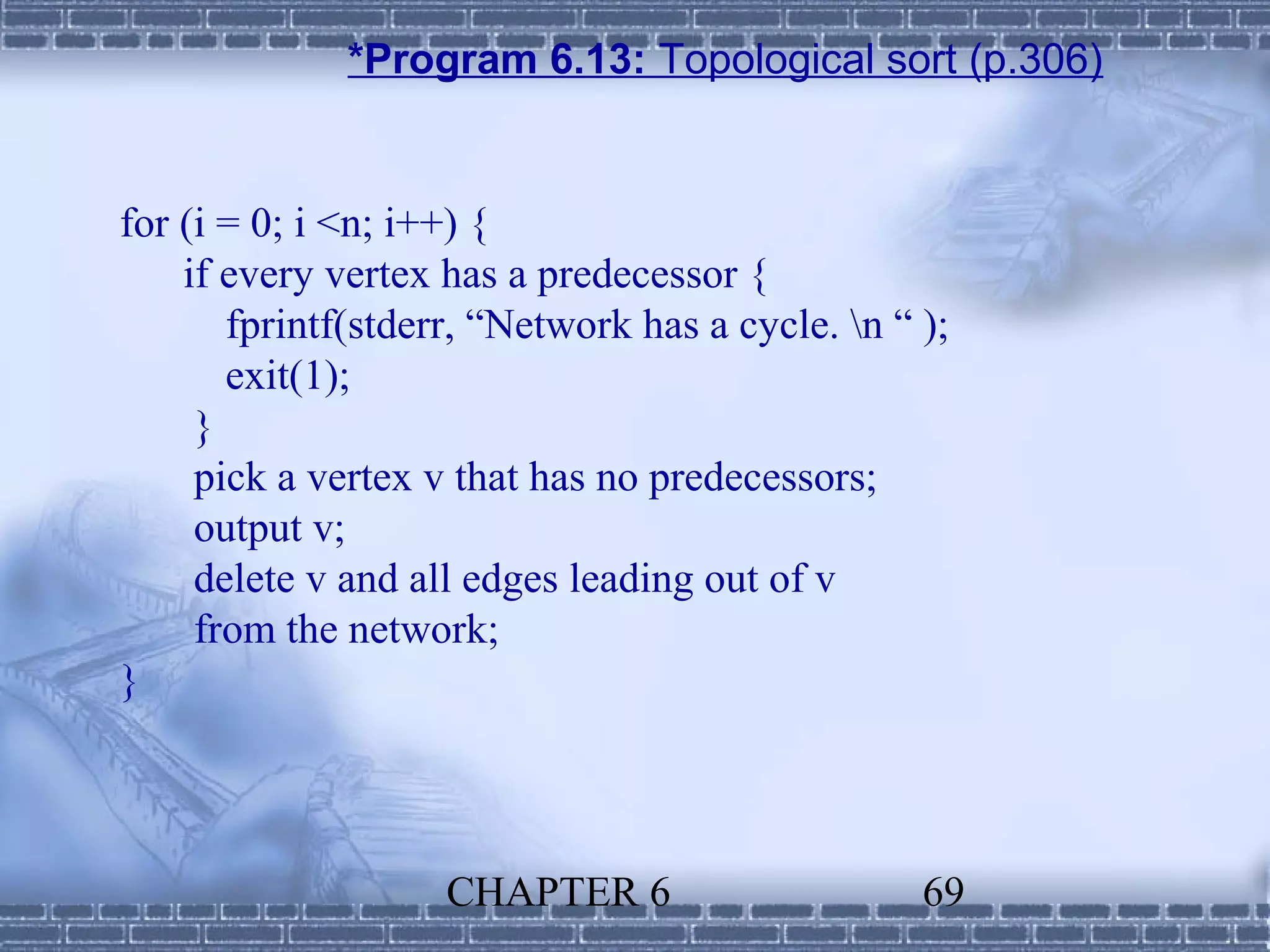 *Program 6.13: Topological sort (p.306)


for (i = 0; i <n; i++) {
    if every vertex has a predecessor {
       fprintf(stderr, “Network has a cycle. n “ );
       exit(1);
     }
     pick a vertex v that has no predecessors;
     output v;
     delete v and all edges leading out of v
     from the network;
}




                    CHAPTER 6                     69
 