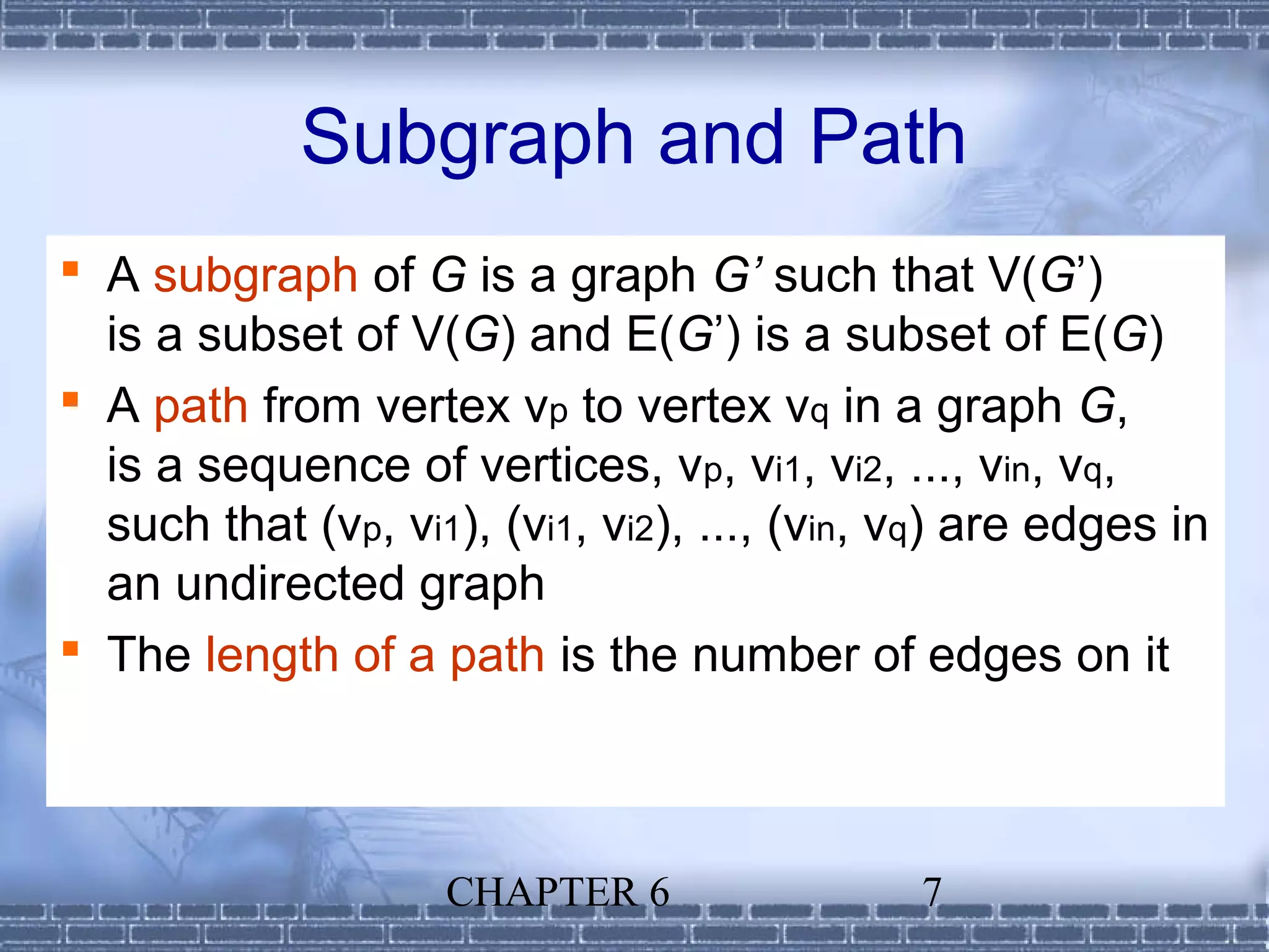 Subgraph and Path
 A subgraph of G is a graph G’ such that V(G’)
  is a subset of V(G) and E(G’) is a subset of E(G)
 A path from vertex vp to vertex vq in a graph G,
  is a sequence of vertices, vp, vi1, vi2, ..., vin, vq,
  such that (vp, vi1), (vi1, vi2), ..., (vin, vq) are edges in
  an undirected graph
 The length of a path is the number of edges on it



                    CHAPTER 6                 7
 