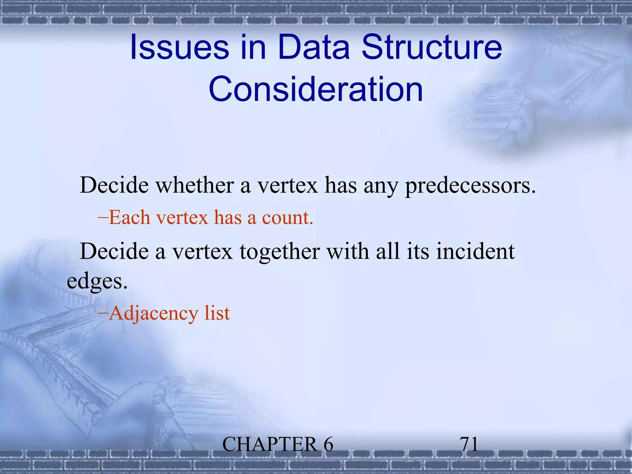Issues in Data Structure
           Consideration

 Decide whether a vertex has any predecessors.
   –Each vertex has a count.
 Decide a vertex together with all its incident
edges.
   –Adjacency list




                 CHAPTER 6               71
 