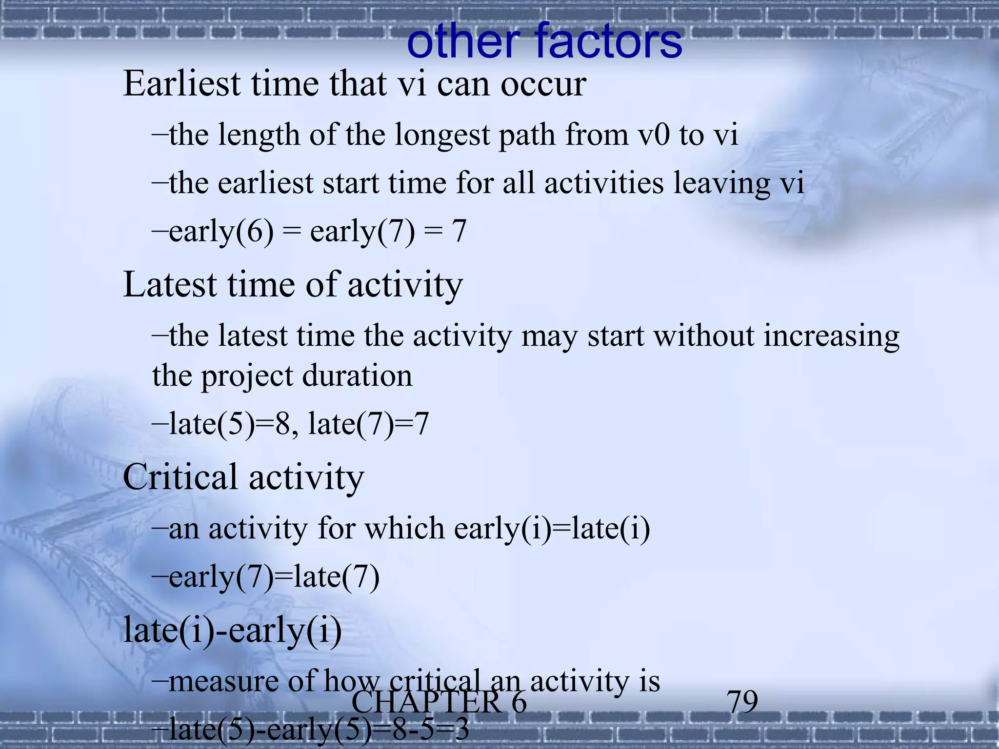 other factors
Earliest time that vi can occur
  –the length of the longest path from v0 to vi
  –the earliest start time for all activities leaving vi
  –early(6) = early(7) = 7
Latest time of activity
  –the latest time the activity may start without increasing
  the project duration
  –late(5)=8, late(7)=7
Critical activity
  –an activity for which early(i)=late(i)
  –early(7)=late(7)
late(i)-early(i)
  –measure of how critical an activity is
                 CHAPTER 6                       79
  –late(5)-early(5)=8-5=3
 