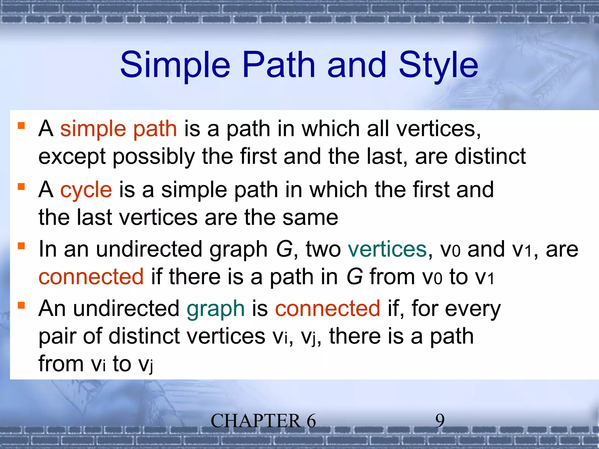 Simple Path and Style
 A simple path is a path in which all vertices,
  except possibly the first and the last, are distinct
 A cycle is a simple path in which the first and
  the last vertices are the same
 In an undirected graph G, two vertices, v0 and v1, are
  connected if there is a path in G from v0 to v1
 An undirected graph is connected if, for every
  pair of distinct vertices vi, vj, there is a path
  from vi to vj

                   CHAPTER 6             9
 