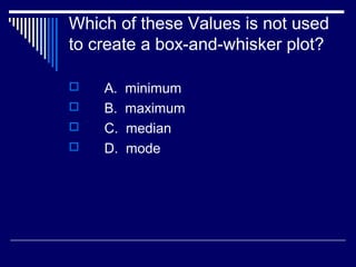 Which of these Values is not used
to create a box-and-whisker plot?
 A. minimum
 B. maximum
 C. median
 D. mode
 