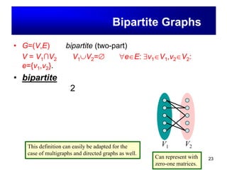 23
• G=(V,E) เป็น bipartite (two-part) ก็ต่อเมื่อ
V = V1∩V2 เมื่อ V1∪V2=∅ และe∈E: ∃v1∈V1,v2∈V2: e={v1,v2}.
• bipartite คือกราฟที่มีสมบัติว่าสามารถแบ่งเซตของจุด
ยอดออกเป็น 2 เซ็ตย่อย โดยที่เซ็ตย่อยทั้งสองนั้นจะมี
เส้นที่เชื่อมระหว่างจุดยอด แต่ต้องไม่มีเส้นเชื่อมจุดยอด
ภายในเซ็ตย่อย เดียวกัน
กราฟสองส่วน(Bipartite Graphs)
V1 V2This definition can easily be adapted for the
case of multigraphs and directed graphs as well.
Can represent with
zero-one matrices.
 
